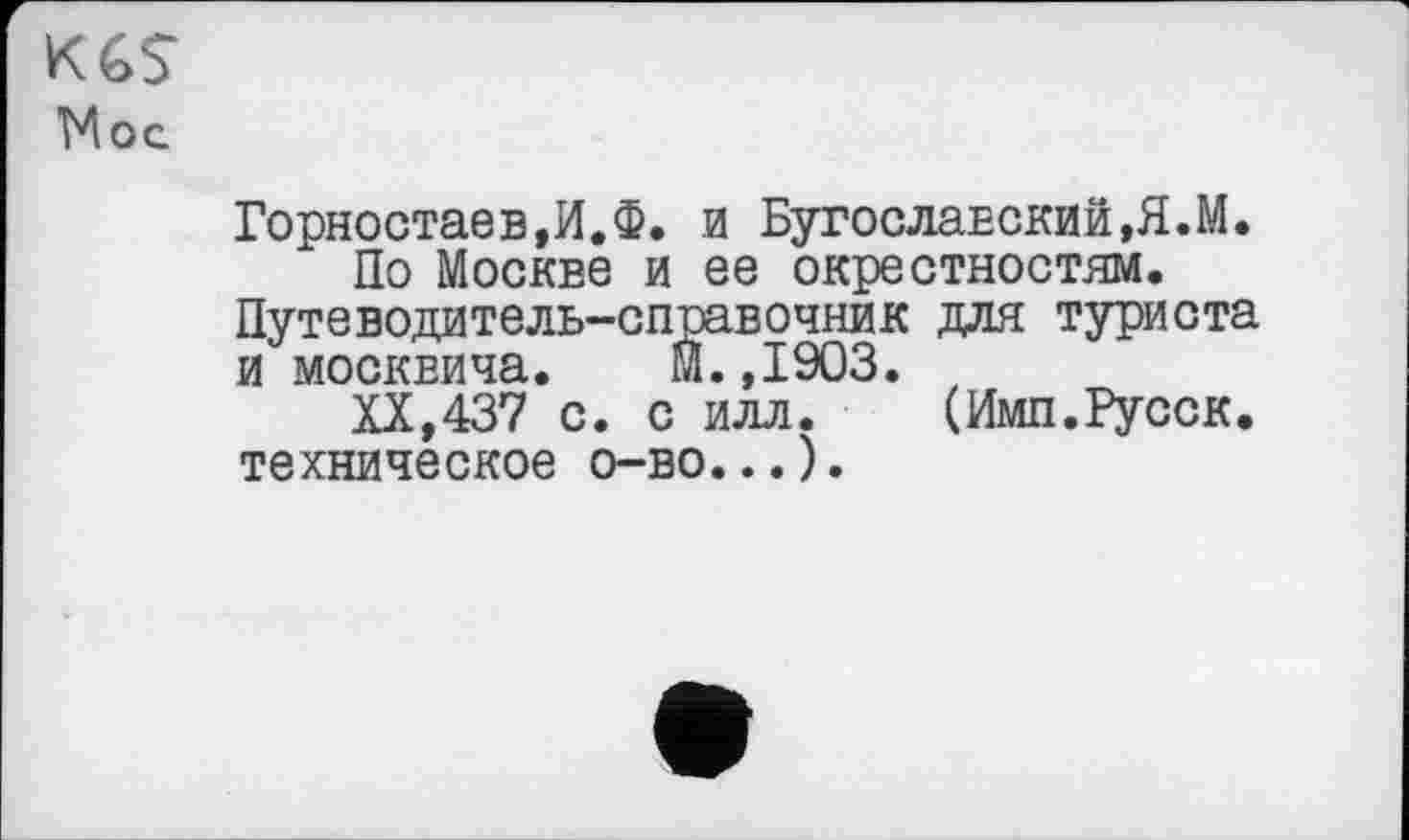 ﻿KGS
Moe
Горностаев,И.Ф. и Бугославский,Я.М.
По Москве и ее окрестностям. Путеводитель-справочник для туриста и москвича. М.,1903. ,
XX,437 с. с илл. (Имп.Русск. техническое о-во...).